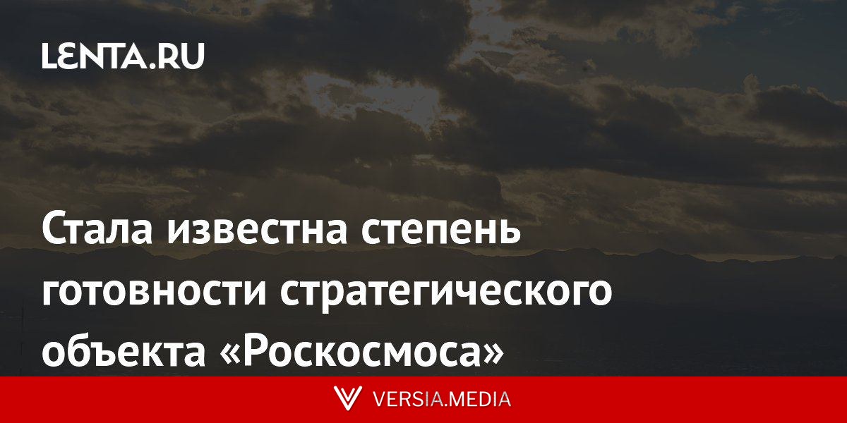 Стала известна степень готовности стратегического объекта «Роскосмоса»